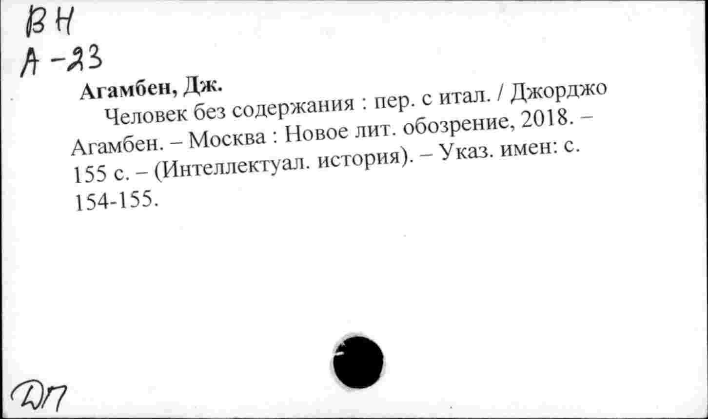 ﻿I 13 н
I Л-АЗ
Агамбен, Дж.
Человек без содержания : пер. с итал. / Джорджо Агамбен. - Москва : Новое лит. обозрение, 2018. -155 с. - (Интеллектуал, история). - Указ, имен: с. 154-155.